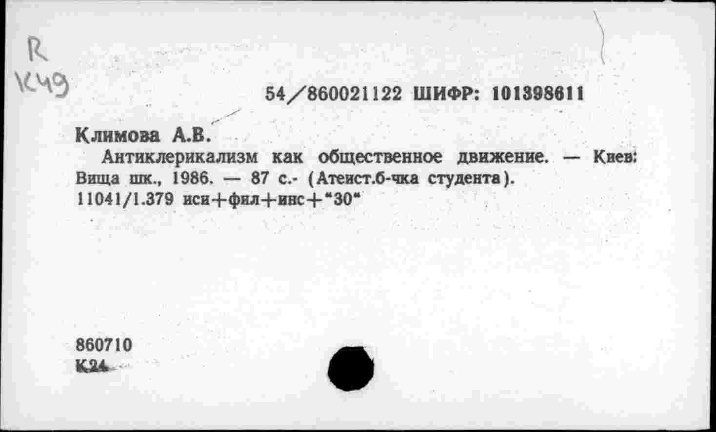 ﻿к ?
54/860021122 ШИФР: 101398611
Климова А.В.
Антиклерикализм как общественное движение. — Киев: Вища шк., 1986. — 87 с.- (Атеист.б-чка студента).
11041/1.379 иси+фил4-инс+*30“
860710
К2А